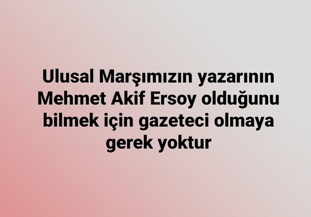Ulusal Marşımızın yazarının Mehmet Akif Ersoy olduğunu bilmek için gazeteci olmaya gerek yoktur